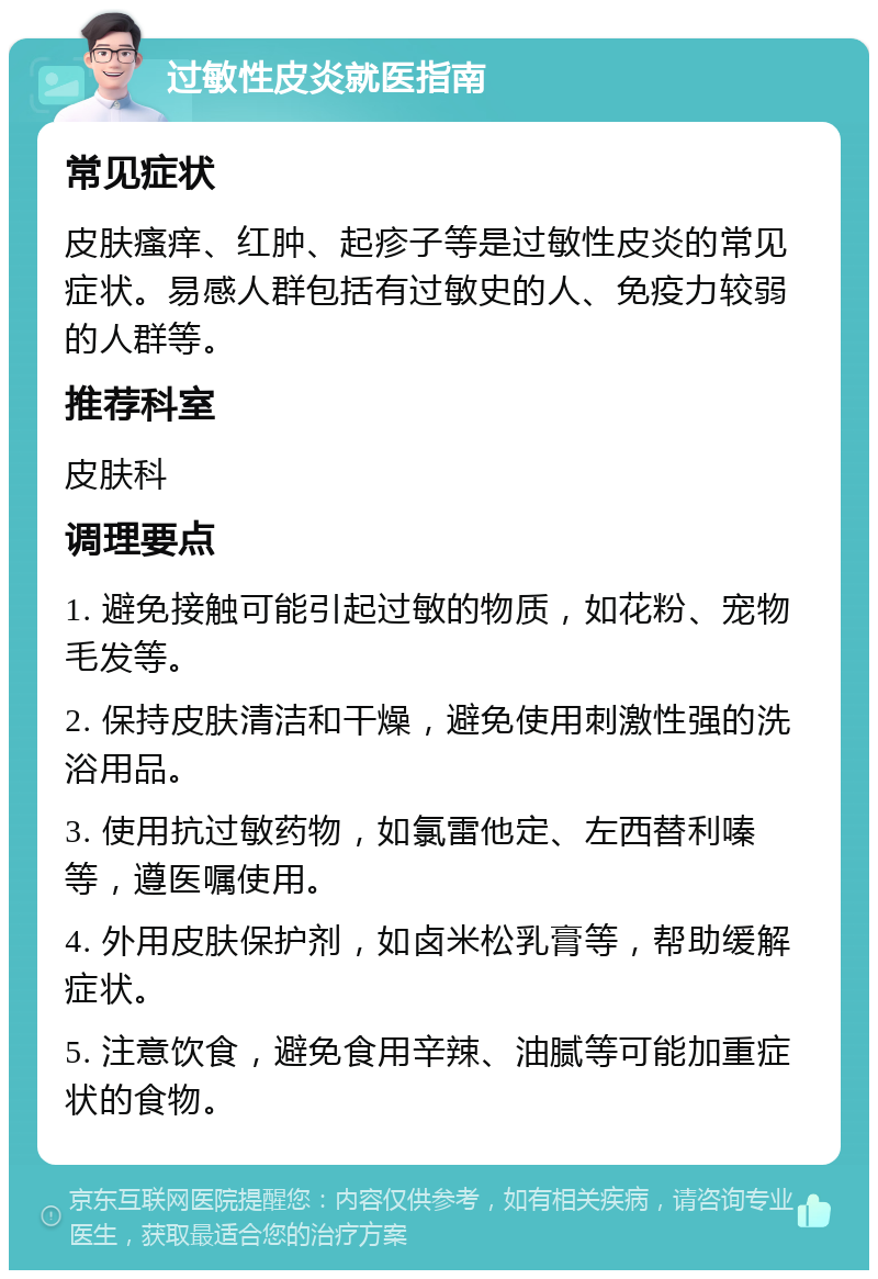 过敏性皮炎就医指南 常见症状 皮肤瘙痒、红肿、起疹子等是过敏性皮炎的常见症状。易感人群包括有过敏史的人、免疫力较弱的人群等。 推荐科室 皮肤科 调理要点 1. 避免接触可能引起过敏的物质，如花粉、宠物毛发等。 2. 保持皮肤清洁和干燥，避免使用刺激性强的洗浴用品。 3. 使用抗过敏药物，如氯雷他定、左西替利嗪等，遵医嘱使用。 4. 外用皮肤保护剂，如卤米松乳膏等，帮助缓解症状。 5. 注意饮食，避免食用辛辣、油腻等可能加重症状的食物。