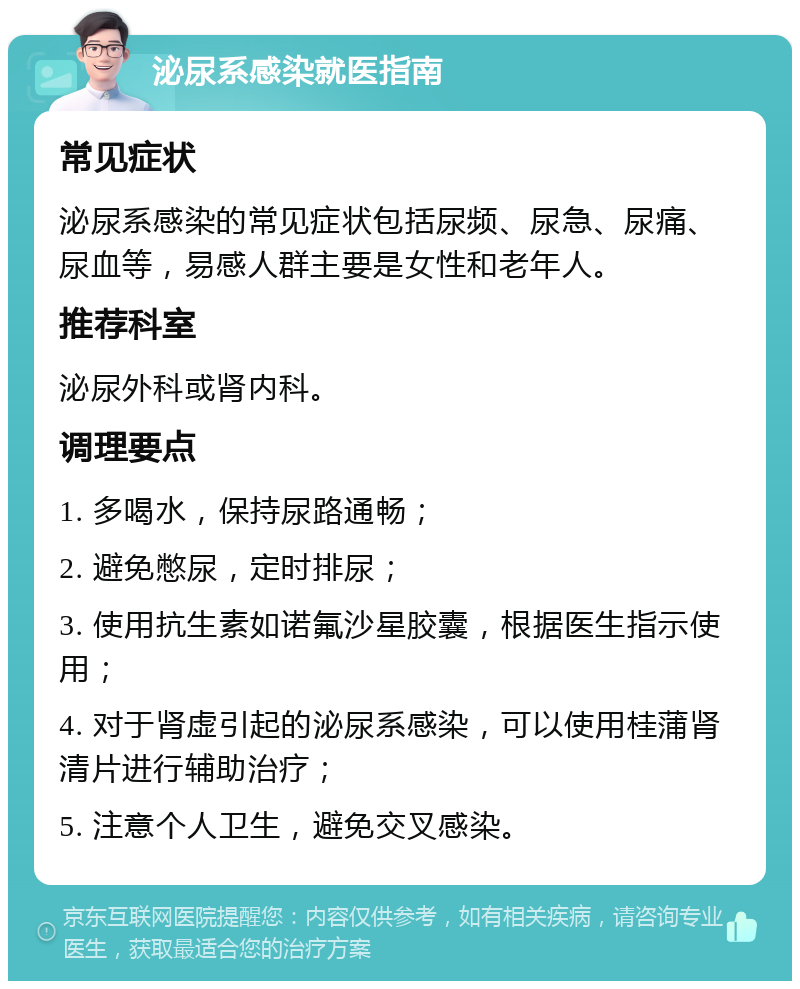 泌尿系感染就医指南 常见症状 泌尿系感染的常见症状包括尿频、尿急、尿痛、尿血等，易感人群主要是女性和老年人。 推荐科室 泌尿外科或肾内科。 调理要点 1. 多喝水，保持尿路通畅； 2. 避免憋尿，定时排尿； 3. 使用抗生素如诺氟沙星胶囊，根据医生指示使用； 4. 对于肾虚引起的泌尿系感染，可以使用桂蒲肾清片进行辅助治疗； 5. 注意个人卫生，避免交叉感染。