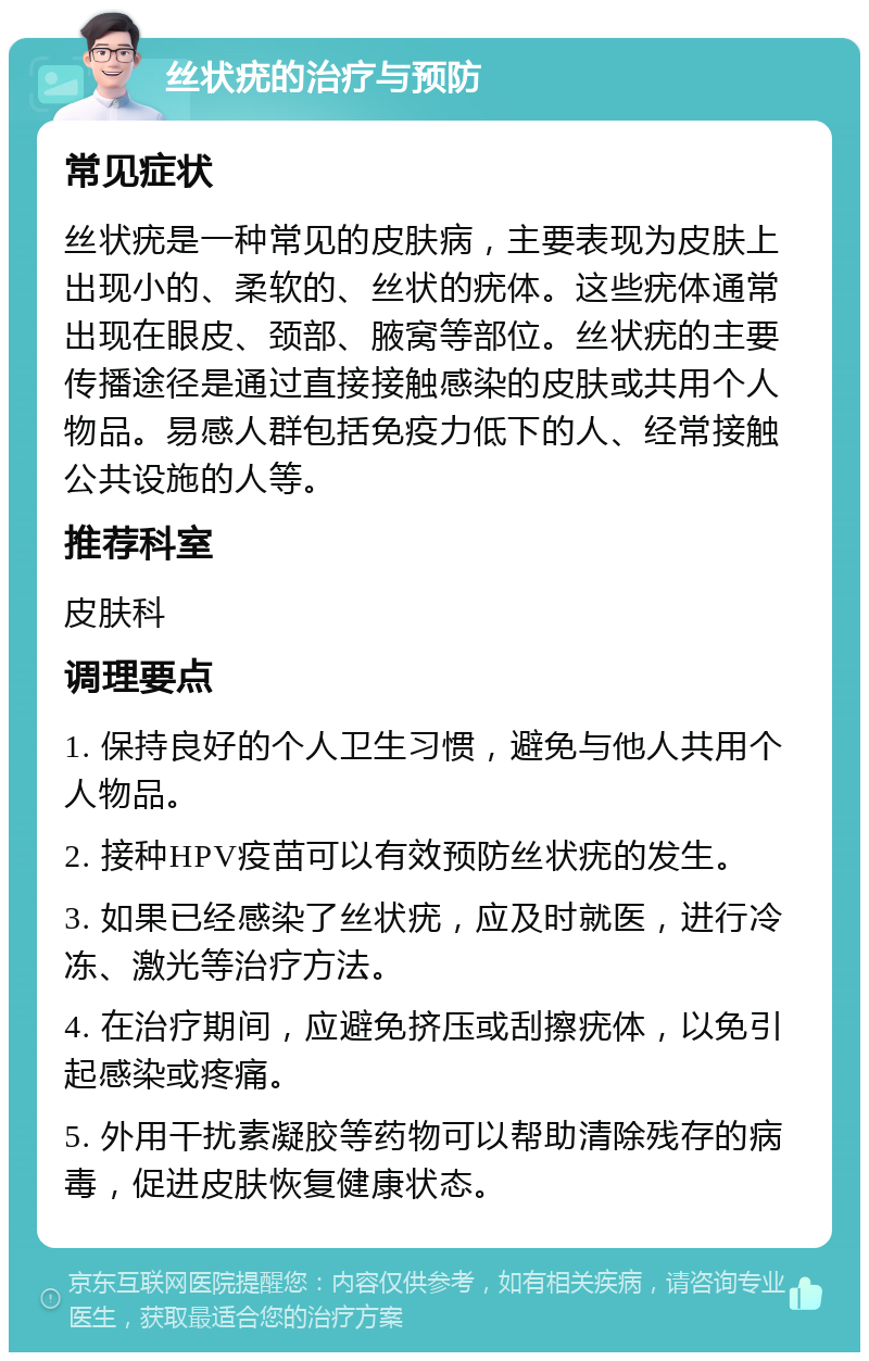 丝状疣的治疗与预防 常见症状 丝状疣是一种常见的皮肤病，主要表现为皮肤上出现小的、柔软的、丝状的疣体。这些疣体通常出现在眼皮、颈部、腋窝等部位。丝状疣的主要传播途径是通过直接接触感染的皮肤或共用个人物品。易感人群包括免疫力低下的人、经常接触公共设施的人等。 推荐科室 皮肤科 调理要点 1. 保持良好的个人卫生习惯，避免与他人共用个人物品。 2. 接种HPV疫苗可以有效预防丝状疣的发生。 3. 如果已经感染了丝状疣，应及时就医，进行冷冻、激光等治疗方法。 4. 在治疗期间，应避免挤压或刮擦疣体，以免引起感染或疼痛。 5. 外用干扰素凝胶等药物可以帮助清除残存的病毒，促进皮肤恢复健康状态。