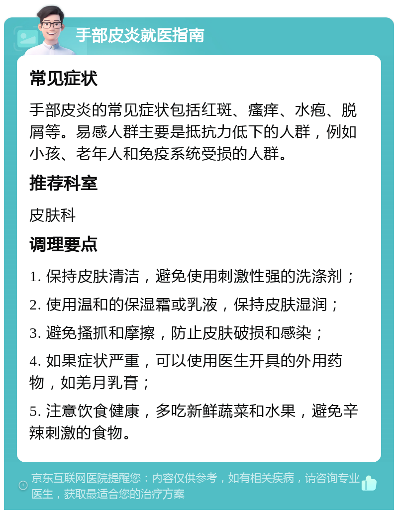 手部皮炎就医指南 常见症状 手部皮炎的常见症状包括红斑、瘙痒、水疱、脱屑等。易感人群主要是抵抗力低下的人群，例如小孩、老年人和免疫系统受损的人群。 推荐科室 皮肤科 调理要点 1. 保持皮肤清洁，避免使用刺激性强的洗涤剂； 2. 使用温和的保湿霜或乳液，保持皮肤湿润； 3. 避免搔抓和摩擦，防止皮肤破损和感染； 4. 如果症状严重，可以使用医生开具的外用药物，如羌月乳膏； 5. 注意饮食健康，多吃新鲜蔬菜和水果，避免辛辣刺激的食物。