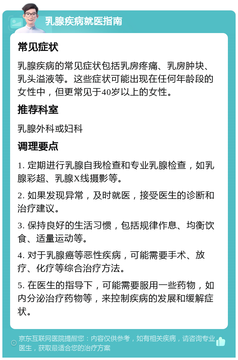 乳腺疾病就医指南 常见症状 乳腺疾病的常见症状包括乳房疼痛、乳房肿块、乳头溢液等。这些症状可能出现在任何年龄段的女性中，但更常见于40岁以上的女性。 推荐科室 乳腺外科或妇科 调理要点 1. 定期进行乳腺自我检查和专业乳腺检查，如乳腺彩超、乳腺X线摄影等。 2. 如果发现异常，及时就医，接受医生的诊断和治疗建议。 3. 保持良好的生活习惯，包括规律作息、均衡饮食、适量运动等。 4. 对于乳腺癌等恶性疾病，可能需要手术、放疗、化疗等综合治疗方法。 5. 在医生的指导下，可能需要服用一些药物，如内分泌治疗药物等，来控制疾病的发展和缓解症状。