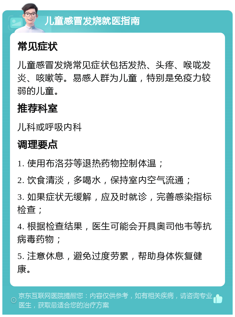 儿童感冒发烧就医指南 常见症状 儿童感冒发烧常见症状包括发热、头疼、喉咙发炎、咳嗽等。易感人群为儿童，特别是免疫力较弱的儿童。 推荐科室 儿科或呼吸内科 调理要点 1. 使用布洛芬等退热药物控制体温； 2. 饮食清淡，多喝水，保持室内空气流通； 3. 如果症状无缓解，应及时就诊，完善感染指标检查； 4. 根据检查结果，医生可能会开具奥司他韦等抗病毒药物； 5. 注意休息，避免过度劳累，帮助身体恢复健康。