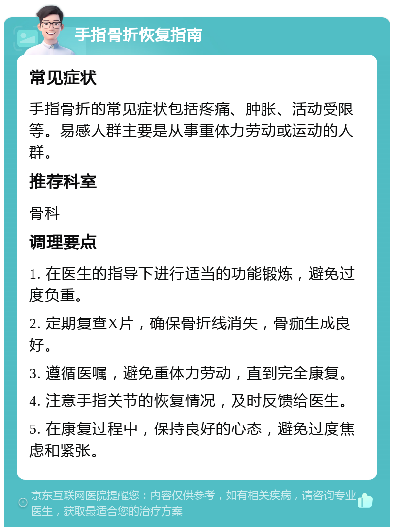 手指骨折恢复指南 常见症状 手指骨折的常见症状包括疼痛、肿胀、活动受限等。易感人群主要是从事重体力劳动或运动的人群。 推荐科室 骨科 调理要点 1. 在医生的指导下进行适当的功能锻炼，避免过度负重。 2. 定期复查X片，确保骨折线消失，骨痂生成良好。 3. 遵循医嘱，避免重体力劳动，直到完全康复。 4. 注意手指关节的恢复情况，及时反馈给医生。 5. 在康复过程中，保持良好的心态，避免过度焦虑和紧张。