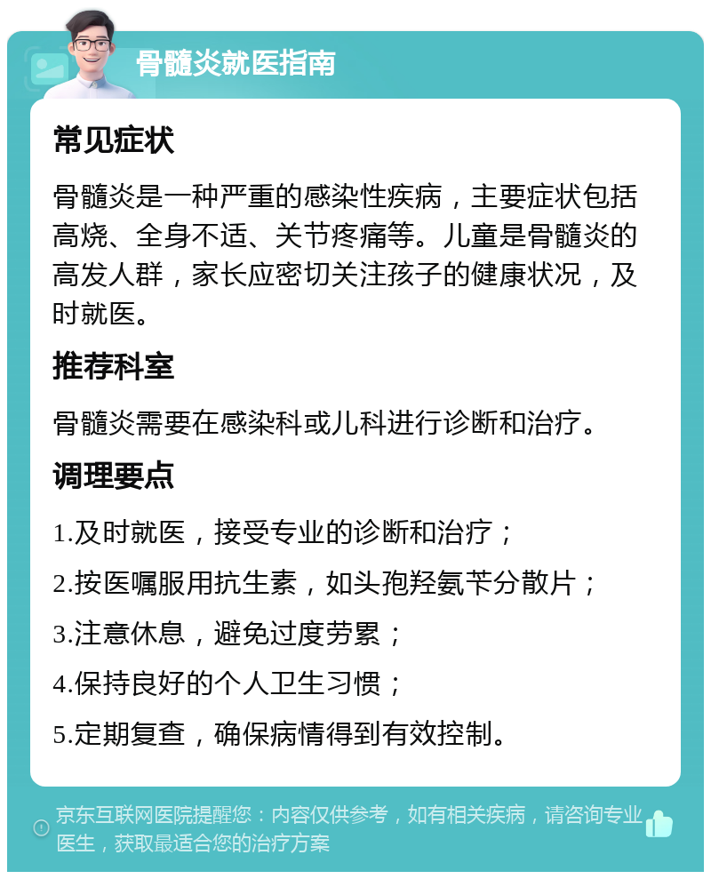 骨髓炎就医指南 常见症状 骨髓炎是一种严重的感染性疾病，主要症状包括高烧、全身不适、关节疼痛等。儿童是骨髓炎的高发人群，家长应密切关注孩子的健康状况，及时就医。 推荐科室 骨髓炎需要在感染科或儿科进行诊断和治疗。 调理要点 1.及时就医，接受专业的诊断和治疗； 2.按医嘱服用抗生素，如头孢羟氨苄分散片； 3.注意休息，避免过度劳累； 4.保持良好的个人卫生习惯； 5.定期复查，确保病情得到有效控制。