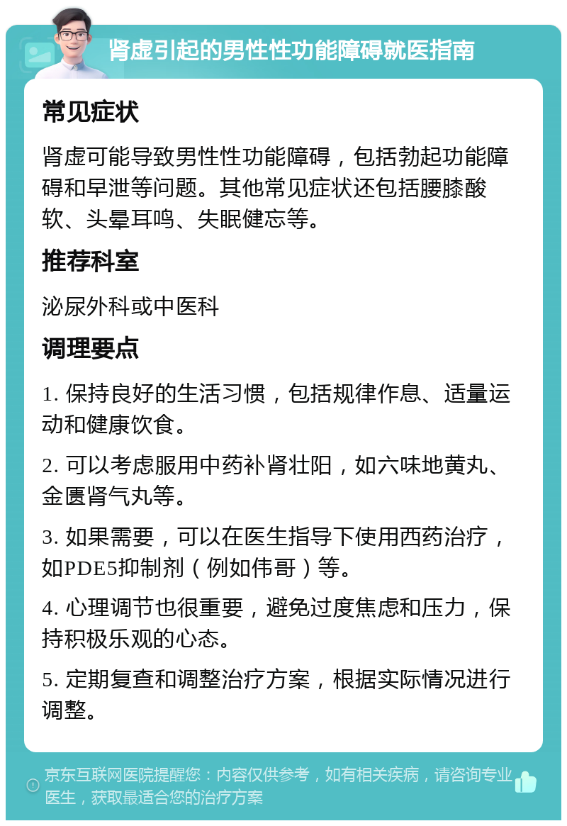 肾虚引起的男性性功能障碍就医指南 常见症状 肾虚可能导致男性性功能障碍，包括勃起功能障碍和早泄等问题。其他常见症状还包括腰膝酸软、头晕耳鸣、失眠健忘等。 推荐科室 泌尿外科或中医科 调理要点 1. 保持良好的生活习惯，包括规律作息、适量运动和健康饮食。 2. 可以考虑服用中药补肾壮阳，如六味地黄丸、金匮肾气丸等。 3. 如果需要，可以在医生指导下使用西药治疗，如PDE5抑制剂（例如伟哥）等。 4. 心理调节也很重要，避免过度焦虑和压力，保持积极乐观的心态。 5. 定期复查和调整治疗方案，根据实际情况进行调整。