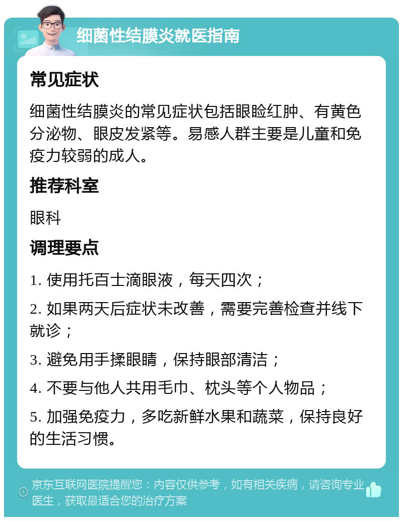 细菌性结膜炎就医指南 常见症状 细菌性结膜炎的常见症状包括眼睑红肿、有黄色分泌物、眼皮发紧等。易感人群主要是儿童和免疫力较弱的成人。 推荐科室 眼科 调理要点 1. 使用托百士滴眼液，每天四次； 2. 如果两天后症状未改善，需要完善检查并线下就诊； 3. 避免用手揉眼睛，保持眼部清洁； 4. 不要与他人共用毛巾、枕头等个人物品； 5. 加强免疫力，多吃新鲜水果和蔬菜，保持良好的生活习惯。