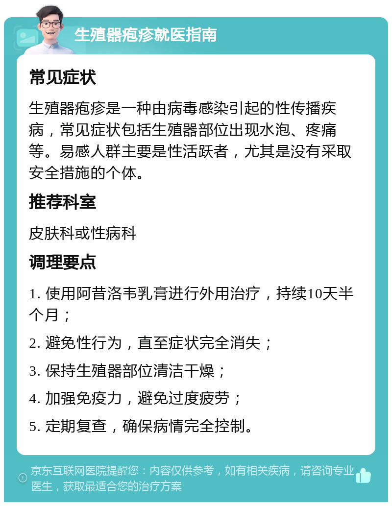 生殖器疱疹就医指南 常见症状 生殖器疱疹是一种由病毒感染引起的性传播疾病，常见症状包括生殖器部位出现水泡、疼痛等。易感人群主要是性活跃者，尤其是没有采取安全措施的个体。 推荐科室 皮肤科或性病科 调理要点 1. 使用阿昔洛韦乳膏进行外用治疗，持续10天半个月； 2. 避免性行为，直至症状完全消失； 3. 保持生殖器部位清洁干燥； 4. 加强免疫力，避免过度疲劳； 5. 定期复查，确保病情完全控制。