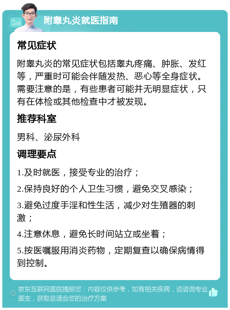 附睾丸炎就医指南 常见症状 附睾丸炎的常见症状包括睾丸疼痛、肿胀、发红等，严重时可能会伴随发热、恶心等全身症状。需要注意的是，有些患者可能并无明显症状，只有在体检或其他检查中才被发现。 推荐科室 男科、泌尿外科 调理要点 1.及时就医，接受专业的治疗； 2.保持良好的个人卫生习惯，避免交叉感染； 3.避免过度手淫和性生活，减少对生殖器的刺激； 4.注意休息，避免长时间站立或坐着； 5.按医嘱服用消炎药物，定期复查以确保病情得到控制。