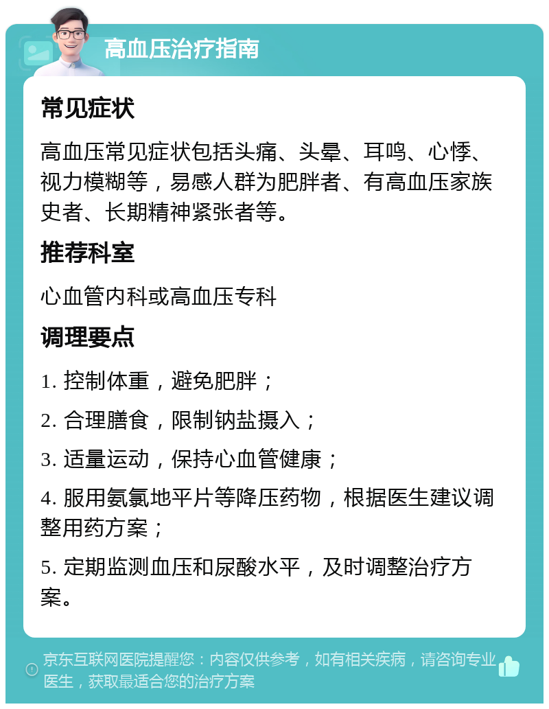 高血压治疗指南 常见症状 高血压常见症状包括头痛、头晕、耳鸣、心悸、视力模糊等，易感人群为肥胖者、有高血压家族史者、长期精神紧张者等。 推荐科室 心血管内科或高血压专科 调理要点 1. 控制体重，避免肥胖； 2. 合理膳食，限制钠盐摄入； 3. 适量运动，保持心血管健康； 4. 服用氨氯地平片等降压药物，根据医生建议调整用药方案； 5. 定期监测血压和尿酸水平，及时调整治疗方案。