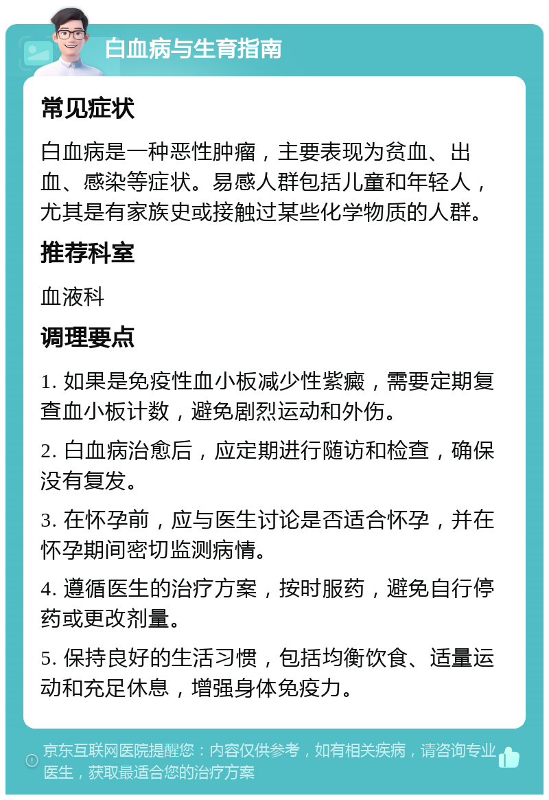 白血病与生育指南 常见症状 白血病是一种恶性肿瘤，主要表现为贫血、出血、感染等症状。易感人群包括儿童和年轻人，尤其是有家族史或接触过某些化学物质的人群。 推荐科室 血液科 调理要点 1. 如果是免疫性血小板减少性紫癜，需要定期复查血小板计数，避免剧烈运动和外伤。 2. 白血病治愈后，应定期进行随访和检查，确保没有复发。 3. 在怀孕前，应与医生讨论是否适合怀孕，并在怀孕期间密切监测病情。 4. 遵循医生的治疗方案，按时服药，避免自行停药或更改剂量。 5. 保持良好的生活习惯，包括均衡饮食、适量运动和充足休息，增强身体免疫力。