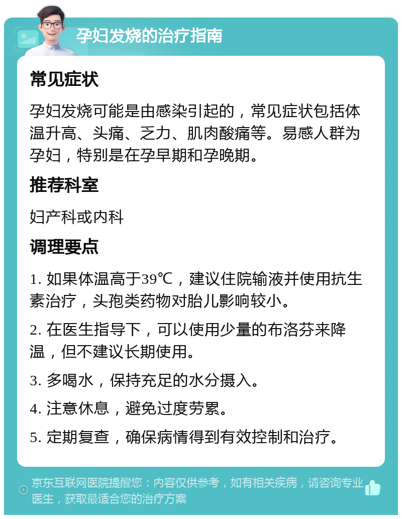 孕妇发烧的治疗指南 常见症状 孕妇发烧可能是由感染引起的，常见症状包括体温升高、头痛、乏力、肌肉酸痛等。易感人群为孕妇，特别是在孕早期和孕晚期。 推荐科室 妇产科或内科 调理要点 1. 如果体温高于39℃，建议住院输液并使用抗生素治疗，头孢类药物对胎儿影响较小。 2. 在医生指导下，可以使用少量的布洛芬来降温，但不建议长期使用。 3. 多喝水，保持充足的水分摄入。 4. 注意休息，避免过度劳累。 5. 定期复查，确保病情得到有效控制和治疗。