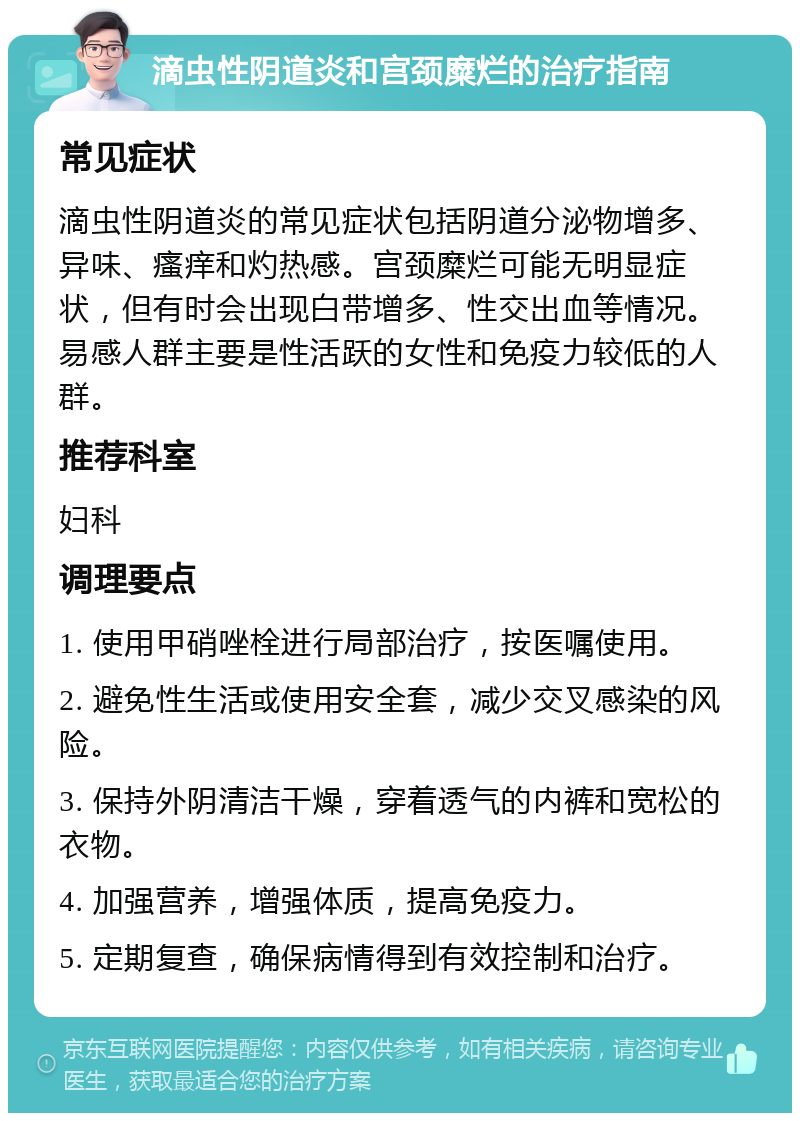 滴虫性阴道炎和宫颈糜烂的治疗指南 常见症状 滴虫性阴道炎的常见症状包括阴道分泌物增多、异味、瘙痒和灼热感。宫颈糜烂可能无明显症状，但有时会出现白带增多、性交出血等情况。易感人群主要是性活跃的女性和免疫力较低的人群。 推荐科室 妇科 调理要点 1. 使用甲硝唑栓进行局部治疗，按医嘱使用。 2. 避免性生活或使用安全套，减少交叉感染的风险。 3. 保持外阴清洁干燥，穿着透气的内裤和宽松的衣物。 4. 加强营养，增强体质，提高免疫力。 5. 定期复查，确保病情得到有效控制和治疗。