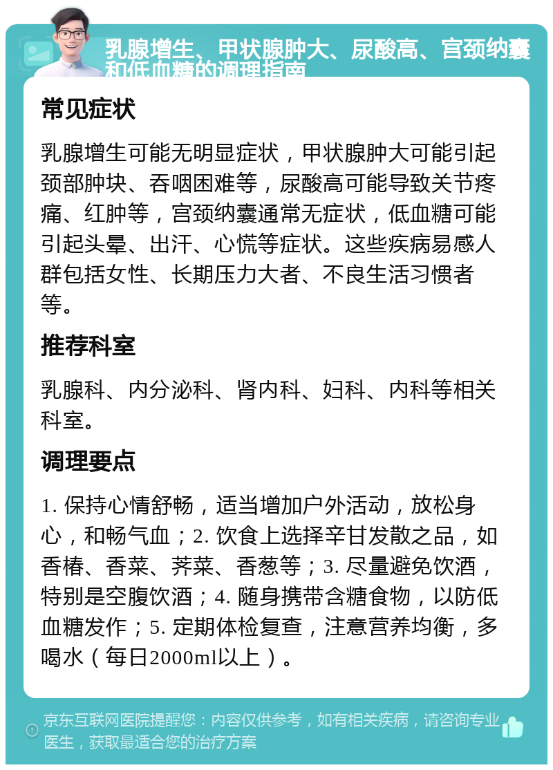 乳腺增生、甲状腺肿大、尿酸高、宫颈纳囊和低血糖的调理指南 常见症状 乳腺增生可能无明显症状，甲状腺肿大可能引起颈部肿块、吞咽困难等，尿酸高可能导致关节疼痛、红肿等，宫颈纳囊通常无症状，低血糖可能引起头晕、出汗、心慌等症状。这些疾病易感人群包括女性、长期压力大者、不良生活习惯者等。 推荐科室 乳腺科、内分泌科、肾内科、妇科、内科等相关科室。 调理要点 1. 保持心情舒畅，适当增加户外活动，放松身心，和畅气血；2. 饮食上选择辛甘发散之品，如香椿、香菜、荠菜、香葱等；3. 尽量避免饮酒，特别是空腹饮酒；4. 随身携带含糖食物，以防低血糖发作；5. 定期体检复查，注意营养均衡，多喝水（每日2000ml以上）。