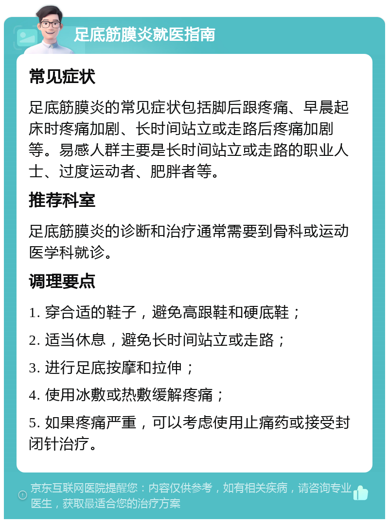 足底筋膜炎就医指南 常见症状 足底筋膜炎的常见症状包括脚后跟疼痛、早晨起床时疼痛加剧、长时间站立或走路后疼痛加剧等。易感人群主要是长时间站立或走路的职业人士、过度运动者、肥胖者等。 推荐科室 足底筋膜炎的诊断和治疗通常需要到骨科或运动医学科就诊。 调理要点 1. 穿合适的鞋子，避免高跟鞋和硬底鞋； 2. 适当休息，避免长时间站立或走路； 3. 进行足底按摩和拉伸； 4. 使用冰敷或热敷缓解疼痛； 5. 如果疼痛严重，可以考虑使用止痛药或接受封闭针治疗。