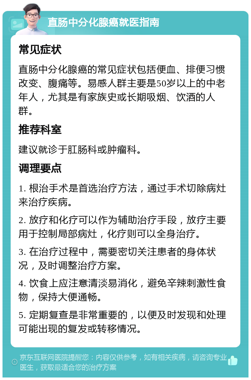 直肠中分化腺癌就医指南 常见症状 直肠中分化腺癌的常见症状包括便血、排便习惯改变、腹痛等。易感人群主要是50岁以上的中老年人，尤其是有家族史或长期吸烟、饮酒的人群。 推荐科室 建议就诊于肛肠科或肿瘤科。 调理要点 1. 根治手术是首选治疗方法，通过手术切除病灶来治疗疾病。 2. 放疗和化疗可以作为辅助治疗手段，放疗主要用于控制局部病灶，化疗则可以全身治疗。 3. 在治疗过程中，需要密切关注患者的身体状况，及时调整治疗方案。 4. 饮食上应注意清淡易消化，避免辛辣刺激性食物，保持大便通畅。 5. 定期复查是非常重要的，以便及时发现和处理可能出现的复发或转移情况。