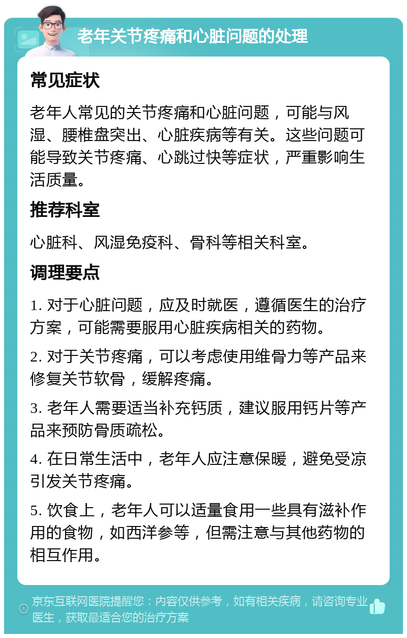 老年关节疼痛和心脏问题的处理 常见症状 老年人常见的关节疼痛和心脏问题，可能与风湿、腰椎盘突出、心脏疾病等有关。这些问题可能导致关节疼痛、心跳过快等症状，严重影响生活质量。 推荐科室 心脏科、风湿免疫科、骨科等相关科室。 调理要点 1. 对于心脏问题，应及时就医，遵循医生的治疗方案，可能需要服用心脏疾病相关的药物。 2. 对于关节疼痛，可以考虑使用维骨力等产品来修复关节软骨，缓解疼痛。 3. 老年人需要适当补充钙质，建议服用钙片等产品来预防骨质疏松。 4. 在日常生活中，老年人应注意保暖，避免受凉引发关节疼痛。 5. 饮食上，老年人可以适量食用一些具有滋补作用的食物，如西洋参等，但需注意与其他药物的相互作用。