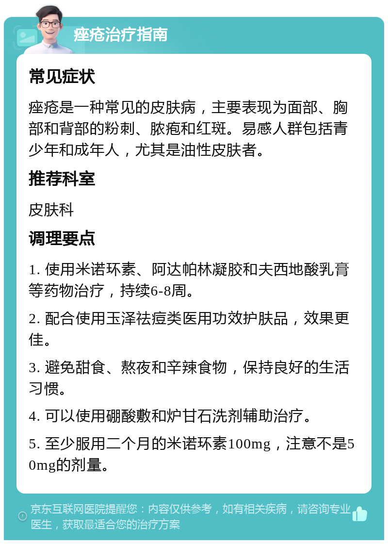 痤疮治疗指南 常见症状 痤疮是一种常见的皮肤病，主要表现为面部、胸部和背部的粉刺、脓疱和红斑。易感人群包括青少年和成年人，尤其是油性皮肤者。 推荐科室 皮肤科 调理要点 1. 使用米诺环素、阿达帕林凝胶和夫西地酸乳膏等药物治疗，持续6-8周。 2. 配合使用玉泽祛痘类医用功效护肤品，效果更佳。 3. 避免甜食、熬夜和辛辣食物，保持良好的生活习惯。 4. 可以使用硼酸敷和炉甘石洗剂辅助治疗。 5. 至少服用二个月的米诺环素100mg，注意不是50mg的剂量。