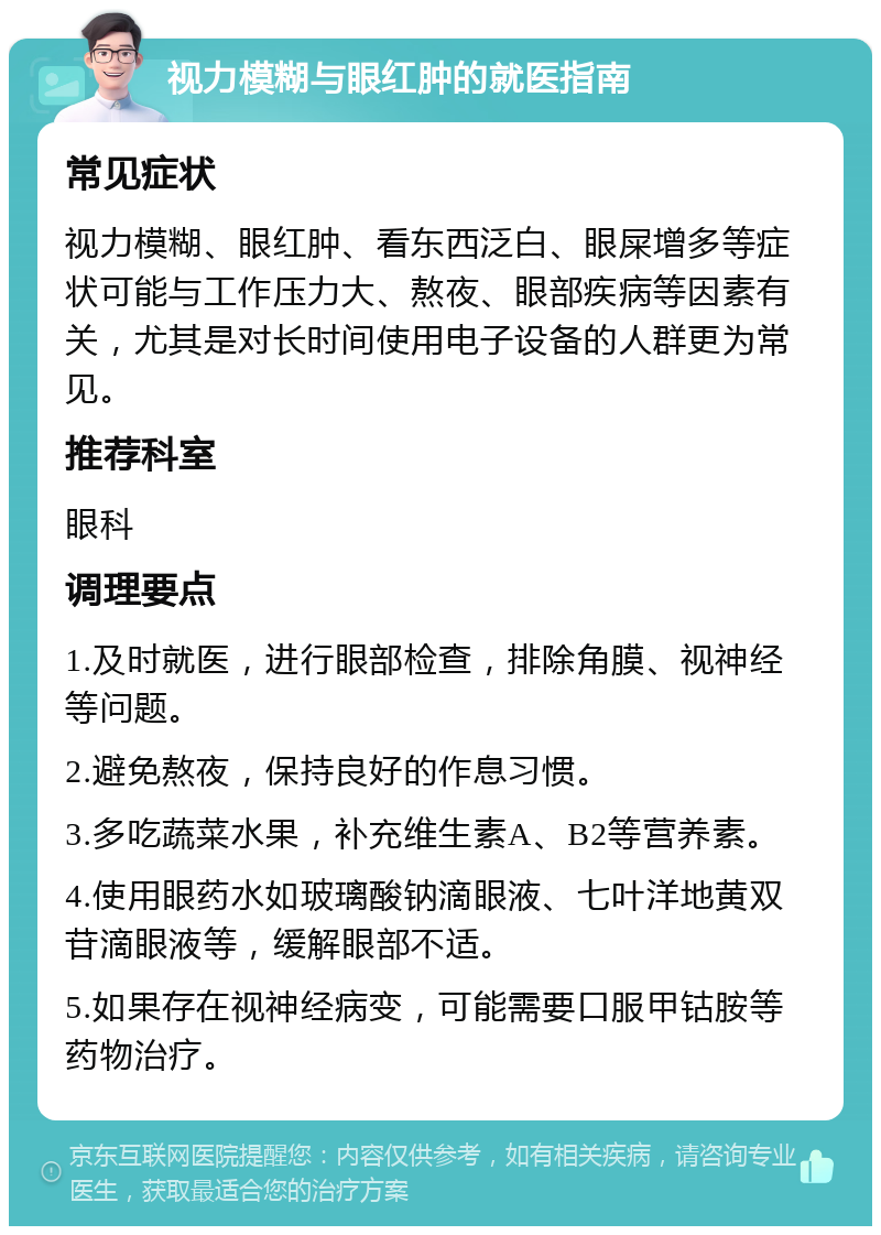 视力模糊与眼红肿的就医指南 常见症状 视力模糊、眼红肿、看东西泛白、眼屎增多等症状可能与工作压力大、熬夜、眼部疾病等因素有关，尤其是对长时间使用电子设备的人群更为常见。 推荐科室 眼科 调理要点 1.及时就医，进行眼部检查，排除角膜、视神经等问题。 2.避免熬夜，保持良好的作息习惯。 3.多吃蔬菜水果，补充维生素A、B2等营养素。 4.使用眼药水如玻璃酸钠滴眼液、七叶洋地黄双苷滴眼液等，缓解眼部不适。 5.如果存在视神经病变，可能需要口服甲钴胺等药物治疗。