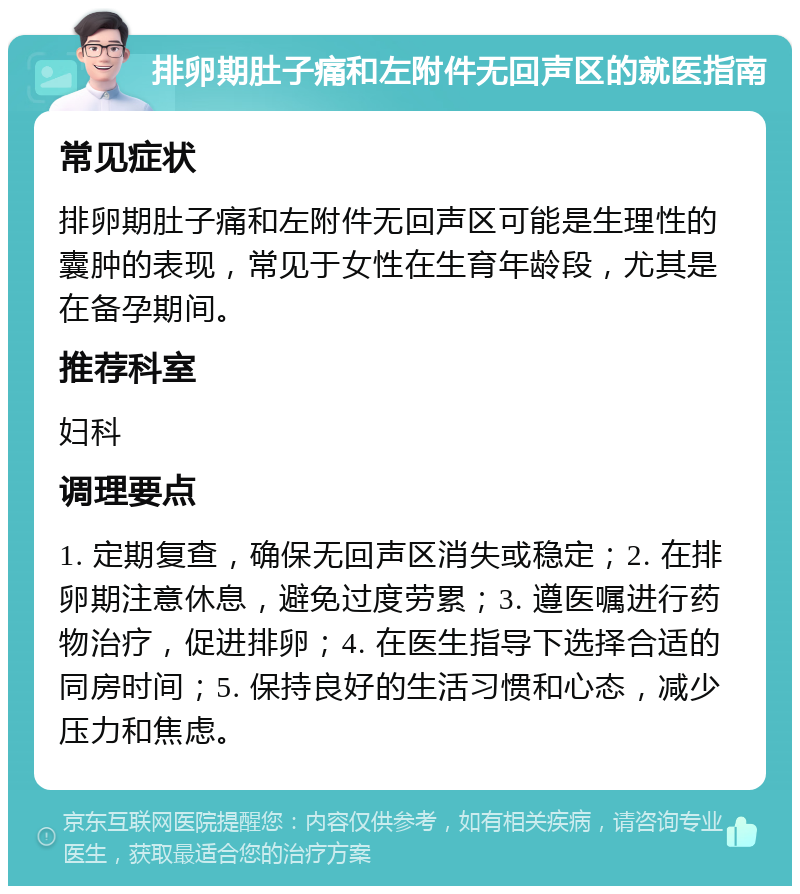 排卵期肚子痛和左附件无回声区的就医指南 常见症状 排卵期肚子痛和左附件无回声区可能是生理性的囊肿的表现，常见于女性在生育年龄段，尤其是在备孕期间。 推荐科室 妇科 调理要点 1. 定期复查，确保无回声区消失或稳定；2. 在排卵期注意休息，避免过度劳累；3. 遵医嘱进行药物治疗，促进排卵；4. 在医生指导下选择合适的同房时间；5. 保持良好的生活习惯和心态，减少压力和焦虑。