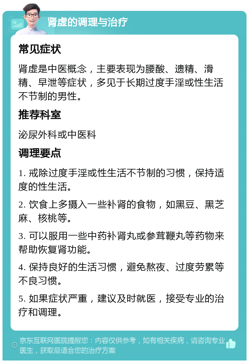 肾虚的调理与治疗 常见症状 肾虚是中医概念，主要表现为腰酸、遗精、滑精、早泄等症状，多见于长期过度手淫或性生活不节制的男性。 推荐科室 泌尿外科或中医科 调理要点 1. 戒除过度手淫或性生活不节制的习惯，保持适度的性生活。 2. 饮食上多摄入一些补肾的食物，如黑豆、黑芝麻、核桃等。 3. 可以服用一些中药补肾丸或参茸鞭丸等药物来帮助恢复肾功能。 4. 保持良好的生活习惯，避免熬夜、过度劳累等不良习惯。 5. 如果症状严重，建议及时就医，接受专业的治疗和调理。