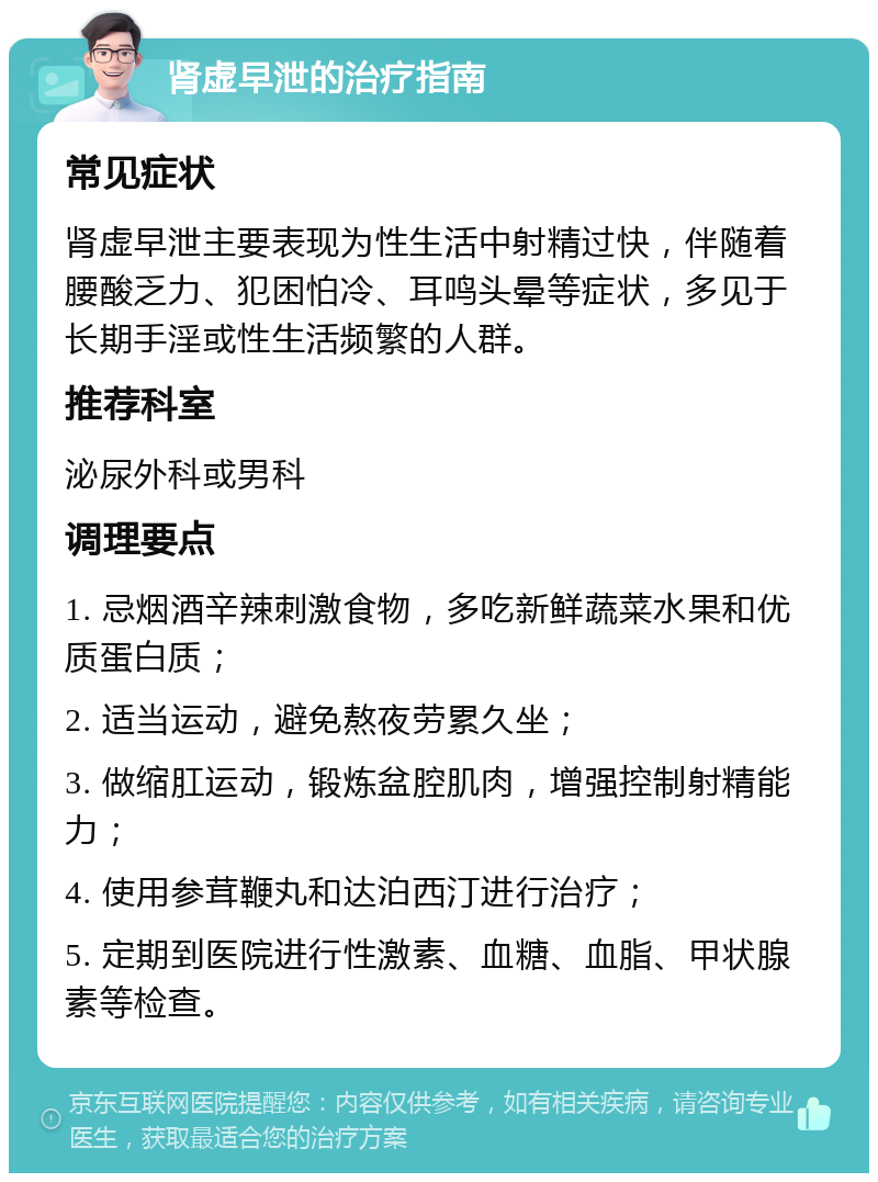 肾虚早泄的治疗指南 常见症状 肾虚早泄主要表现为性生活中射精过快，伴随着腰酸乏力、犯困怕冷、耳鸣头晕等症状，多见于长期手淫或性生活频繁的人群。 推荐科室 泌尿外科或男科 调理要点 1. 忌烟酒辛辣刺激食物，多吃新鲜蔬菜水果和优质蛋白质； 2. 适当运动，避免熬夜劳累久坐； 3. 做缩肛运动，锻炼盆腔肌肉，增强控制射精能力； 4. 使用参茸鞭丸和达泊西汀进行治疗； 5. 定期到医院进行性激素、血糖、血脂、甲状腺素等检查。