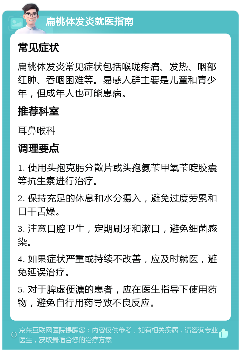 扁桃体发炎就医指南 常见症状 扁桃体发炎常见症状包括喉咙疼痛、发热、咽部红肿、吞咽困难等。易感人群主要是儿童和青少年，但成年人也可能患病。 推荐科室 耳鼻喉科 调理要点 1. 使用头孢克肟分散片或头孢氨苄甲氧苄啶胶囊等抗生素进行治疗。 2. 保持充足的休息和水分摄入，避免过度劳累和口干舌燥。 3. 注意口腔卫生，定期刷牙和漱口，避免细菌感染。 4. 如果症状严重或持续不改善，应及时就医，避免延误治疗。 5. 对于脾虚便溏的患者，应在医生指导下使用药物，避免自行用药导致不良反应。