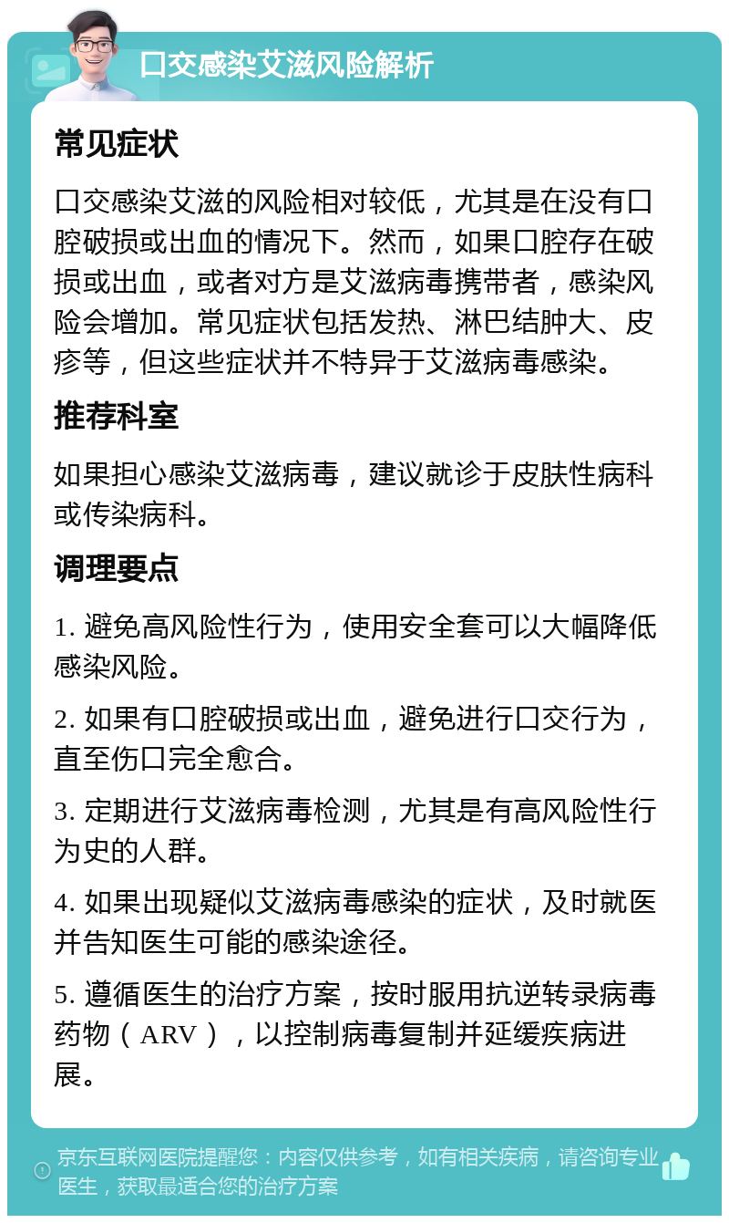 口交感染艾滋风险解析 常见症状 口交感染艾滋的风险相对较低，尤其是在没有口腔破损或出血的情况下。然而，如果口腔存在破损或出血，或者对方是艾滋病毒携带者，感染风险会增加。常见症状包括发热、淋巴结肿大、皮疹等，但这些症状并不特异于艾滋病毒感染。 推荐科室 如果担心感染艾滋病毒，建议就诊于皮肤性病科或传染病科。 调理要点 1. 避免高风险性行为，使用安全套可以大幅降低感染风险。 2. 如果有口腔破损或出血，避免进行口交行为，直至伤口完全愈合。 3. 定期进行艾滋病毒检测，尤其是有高风险性行为史的人群。 4. 如果出现疑似艾滋病毒感染的症状，及时就医并告知医生可能的感染途径。 5. 遵循医生的治疗方案，按时服用抗逆转录病毒药物（ARV），以控制病毒复制并延缓疾病进展。