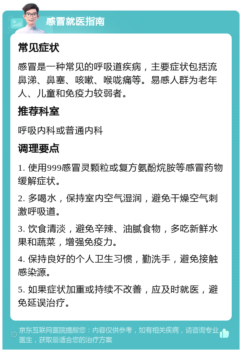 感冒就医指南 常见症状 感冒是一种常见的呼吸道疾病，主要症状包括流鼻涕、鼻塞、咳嗽、喉咙痛等。易感人群为老年人、儿童和免疫力较弱者。 推荐科室 呼吸内科或普通内科 调理要点 1. 使用999感冒灵颗粒或复方氨酚烷胺等感冒药物缓解症状。 2. 多喝水，保持室内空气湿润，避免干燥空气刺激呼吸道。 3. 饮食清淡，避免辛辣、油腻食物，多吃新鲜水果和蔬菜，增强免疫力。 4. 保持良好的个人卫生习惯，勤洗手，避免接触感染源。 5. 如果症状加重或持续不改善，应及时就医，避免延误治疗。