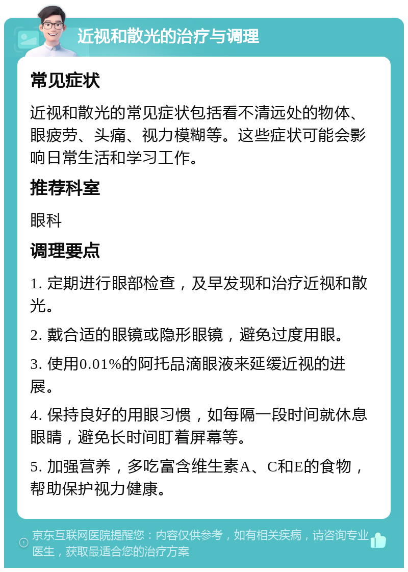 近视和散光的治疗与调理 常见症状 近视和散光的常见症状包括看不清远处的物体、眼疲劳、头痛、视力模糊等。这些症状可能会影响日常生活和学习工作。 推荐科室 眼科 调理要点 1. 定期进行眼部检查，及早发现和治疗近视和散光。 2. 戴合适的眼镜或隐形眼镜，避免过度用眼。 3. 使用0.01%的阿托品滴眼液来延缓近视的进展。 4. 保持良好的用眼习惯，如每隔一段时间就休息眼睛，避免长时间盯着屏幕等。 5. 加强营养，多吃富含维生素A、C和E的食物，帮助保护视力健康。