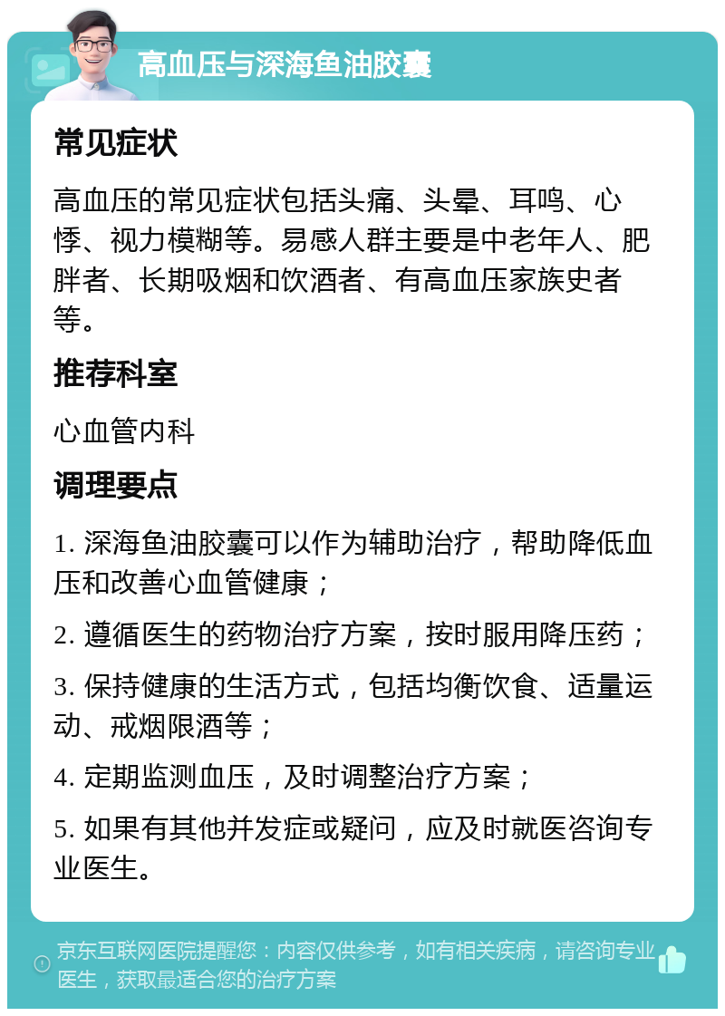 高血压与深海鱼油胶囊 常见症状 高血压的常见症状包括头痛、头晕、耳鸣、心悸、视力模糊等。易感人群主要是中老年人、肥胖者、长期吸烟和饮酒者、有高血压家族史者等。 推荐科室 心血管内科 调理要点 1. 深海鱼油胶囊可以作为辅助治疗，帮助降低血压和改善心血管健康； 2. 遵循医生的药物治疗方案，按时服用降压药； 3. 保持健康的生活方式，包括均衡饮食、适量运动、戒烟限酒等； 4. 定期监测血压，及时调整治疗方案； 5. 如果有其他并发症或疑问，应及时就医咨询专业医生。