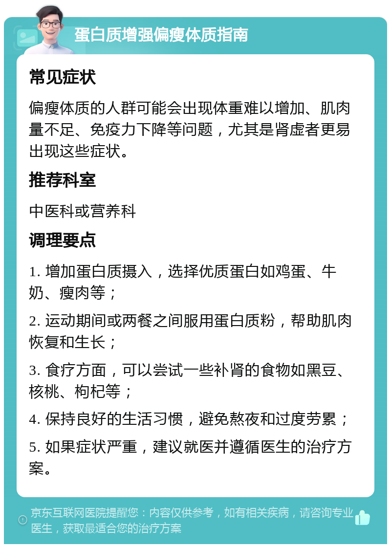 蛋白质增强偏瘦体质指南 常见症状 偏瘦体质的人群可能会出现体重难以增加、肌肉量不足、免疫力下降等问题，尤其是肾虚者更易出现这些症状。 推荐科室 中医科或营养科 调理要点 1. 增加蛋白质摄入，选择优质蛋白如鸡蛋、牛奶、瘦肉等； 2. 运动期间或两餐之间服用蛋白质粉，帮助肌肉恢复和生长； 3. 食疗方面，可以尝试一些补肾的食物如黑豆、核桃、枸杞等； 4. 保持良好的生活习惯，避免熬夜和过度劳累； 5. 如果症状严重，建议就医并遵循医生的治疗方案。