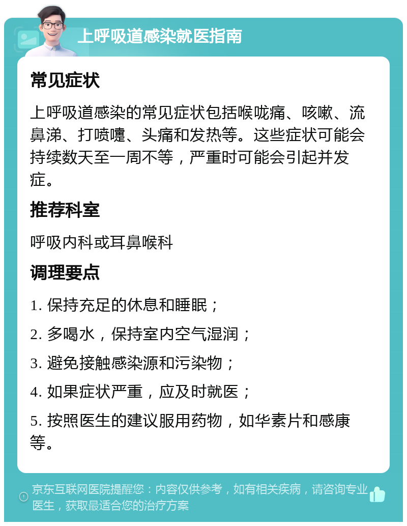 上呼吸道感染就医指南 常见症状 上呼吸道感染的常见症状包括喉咙痛、咳嗽、流鼻涕、打喷嚏、头痛和发热等。这些症状可能会持续数天至一周不等，严重时可能会引起并发症。 推荐科室 呼吸内科或耳鼻喉科 调理要点 1. 保持充足的休息和睡眠； 2. 多喝水，保持室内空气湿润； 3. 避免接触感染源和污染物； 4. 如果症状严重，应及时就医； 5. 按照医生的建议服用药物，如华素片和感康等。