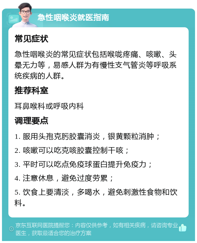 急性咽喉炎就医指南 常见症状 急性咽喉炎的常见症状包括喉咙疼痛、咳嗽、头晕无力等，易感人群为有慢性支气管炎等呼吸系统疾病的人群。 推荐科室 耳鼻喉科或呼吸内科 调理要点 1. 服用头孢克肟胶囊消炎，银黄颗粒消肿； 2. 咳嗽可以吃克咳胶囊控制干咳； 3. 平时可以吃点免疫球蛋白提升免疫力； 4. 注意休息，避免过度劳累； 5. 饮食上要清淡，多喝水，避免刺激性食物和饮料。