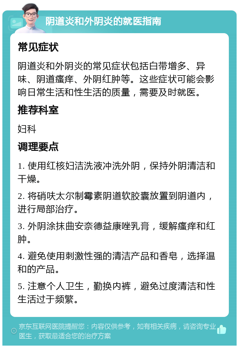 阴道炎和外阴炎的就医指南 常见症状 阴道炎和外阴炎的常见症状包括白带增多、异味、阴道瘙痒、外阴红肿等。这些症状可能会影响日常生活和性生活的质量，需要及时就医。 推荐科室 妇科 调理要点 1. 使用红核妇洁洗液冲洗外阴，保持外阴清洁和干燥。 2. 将硝呋太尔制霉素阴道软胶囊放置到阴道内，进行局部治疗。 3. 外阴涂抹曲安奈德益康唑乳膏，缓解瘙痒和红肿。 4. 避免使用刺激性强的清洁产品和香皂，选择温和的产品。 5. 注意个人卫生，勤换内裤，避免过度清洁和性生活过于频繁。