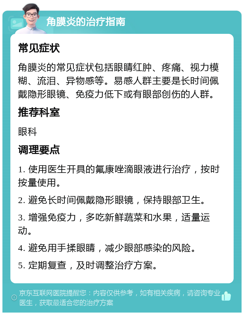 角膜炎的治疗指南 常见症状 角膜炎的常见症状包括眼睛红肿、疼痛、视力模糊、流泪、异物感等。易感人群主要是长时间佩戴隐形眼镜、免疫力低下或有眼部创伤的人群。 推荐科室 眼科 调理要点 1. 使用医生开具的氟康唑滴眼液进行治疗，按时按量使用。 2. 避免长时间佩戴隐形眼镜，保持眼部卫生。 3. 增强免疫力，多吃新鲜蔬菜和水果，适量运动。 4. 避免用手揉眼睛，减少眼部感染的风险。 5. 定期复查，及时调整治疗方案。