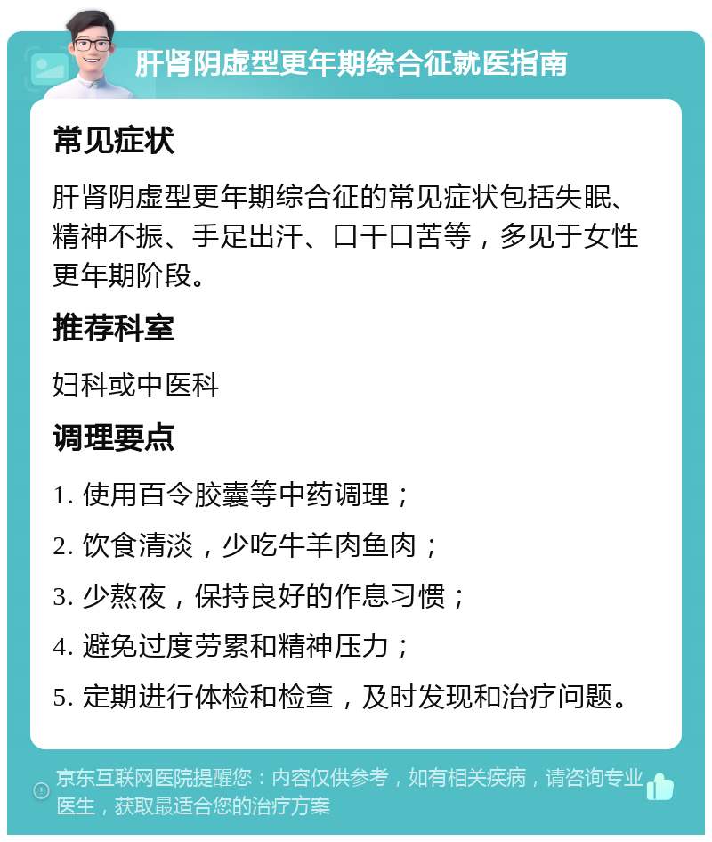 肝肾阴虚型更年期综合征就医指南 常见症状 肝肾阴虚型更年期综合征的常见症状包括失眠、精神不振、手足出汗、口干口苦等，多见于女性更年期阶段。 推荐科室 妇科或中医科 调理要点 1. 使用百令胶囊等中药调理； 2. 饮食清淡，少吃牛羊肉鱼肉； 3. 少熬夜，保持良好的作息习惯； 4. 避免过度劳累和精神压力； 5. 定期进行体检和检查，及时发现和治疗问题。