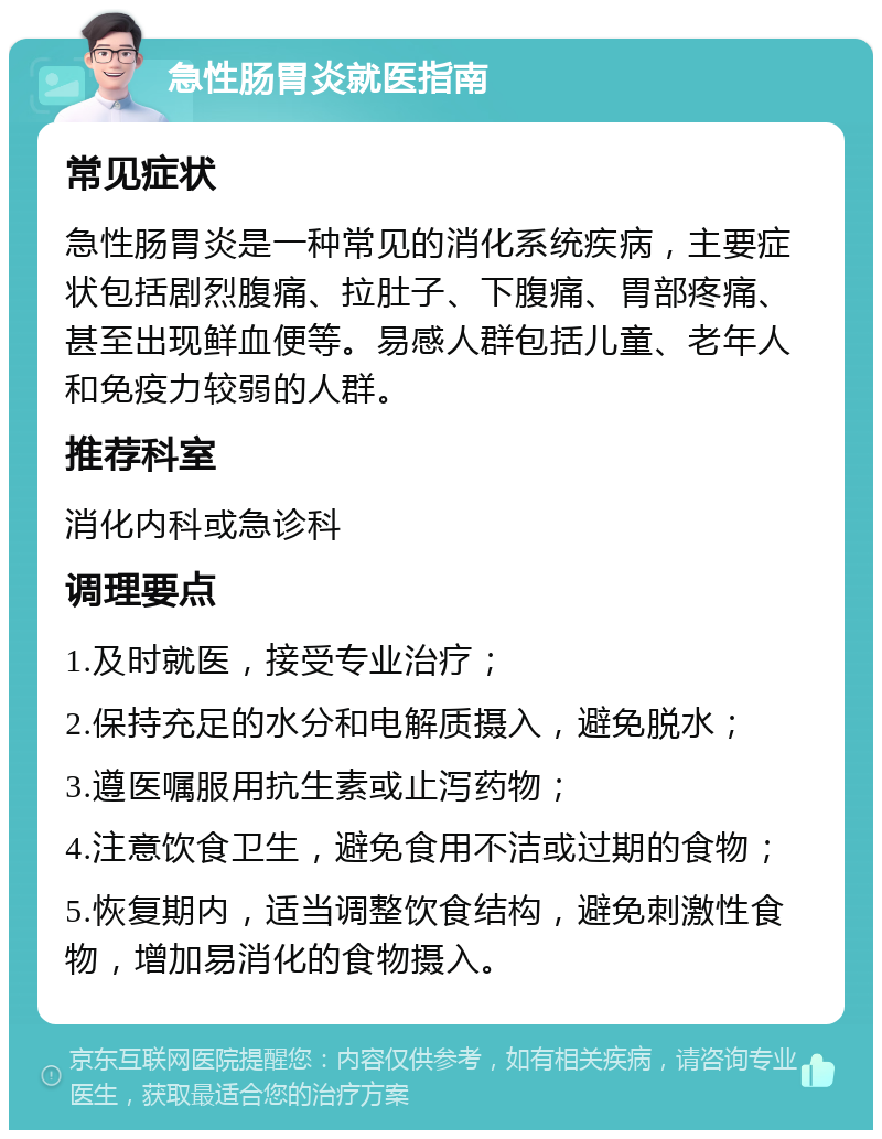 急性肠胃炎就医指南 常见症状 急性肠胃炎是一种常见的消化系统疾病，主要症状包括剧烈腹痛、拉肚子、下腹痛、胃部疼痛、甚至出现鲜血便等。易感人群包括儿童、老年人和免疫力较弱的人群。 推荐科室 消化内科或急诊科 调理要点 1.及时就医，接受专业治疗； 2.保持充足的水分和电解质摄入，避免脱水； 3.遵医嘱服用抗生素或止泻药物； 4.注意饮食卫生，避免食用不洁或过期的食物； 5.恢复期内，适当调整饮食结构，避免刺激性食物，增加易消化的食物摄入。