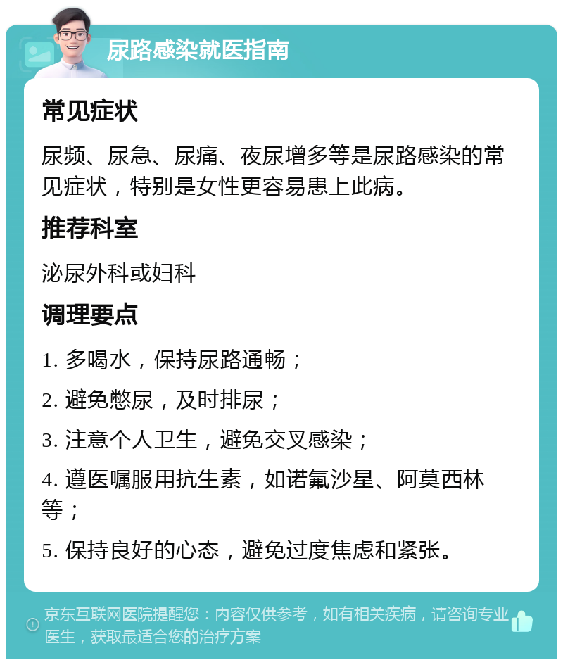 尿路感染就医指南 常见症状 尿频、尿急、尿痛、夜尿增多等是尿路感染的常见症状，特别是女性更容易患上此病。 推荐科室 泌尿外科或妇科 调理要点 1. 多喝水，保持尿路通畅； 2. 避免憋尿，及时排尿； 3. 注意个人卫生，避免交叉感染； 4. 遵医嘱服用抗生素，如诺氟沙星、阿莫西林等； 5. 保持良好的心态，避免过度焦虑和紧张。