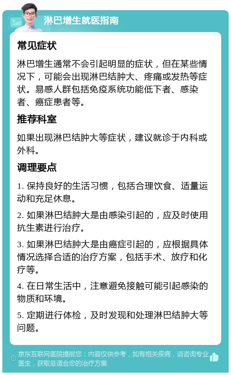 淋巴增生就医指南 常见症状 淋巴增生通常不会引起明显的症状，但在某些情况下，可能会出现淋巴结肿大、疼痛或发热等症状。易感人群包括免疫系统功能低下者、感染者、癌症患者等。 推荐科室 如果出现淋巴结肿大等症状，建议就诊于内科或外科。 调理要点 1. 保持良好的生活习惯，包括合理饮食、适量运动和充足休息。 2. 如果淋巴结肿大是由感染引起的，应及时使用抗生素进行治疗。 3. 如果淋巴结肿大是由癌症引起的，应根据具体情况选择合适的治疗方案，包括手术、放疗和化疗等。 4. 在日常生活中，注意避免接触可能引起感染的物质和环境。 5. 定期进行体检，及时发现和处理淋巴结肿大等问题。