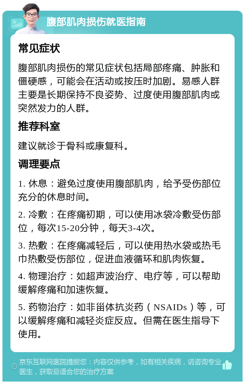 腹部肌肉损伤就医指南 常见症状 腹部肌肉损伤的常见症状包括局部疼痛、肿胀和僵硬感，可能会在活动或按压时加剧。易感人群主要是长期保持不良姿势、过度使用腹部肌肉或突然发力的人群。 推荐科室 建议就诊于骨科或康复科。 调理要点 1. 休息：避免过度使用腹部肌肉，给予受伤部位充分的休息时间。 2. 冷敷：在疼痛初期，可以使用冰袋冷敷受伤部位，每次15-20分钟，每天3-4次。 3. 热敷：在疼痛减轻后，可以使用热水袋或热毛巾热敷受伤部位，促进血液循环和肌肉恢复。 4. 物理治疗：如超声波治疗、电疗等，可以帮助缓解疼痛和加速恢复。 5. 药物治疗：如非甾体抗炎药（NSAIDs）等，可以缓解疼痛和减轻炎症反应。但需在医生指导下使用。