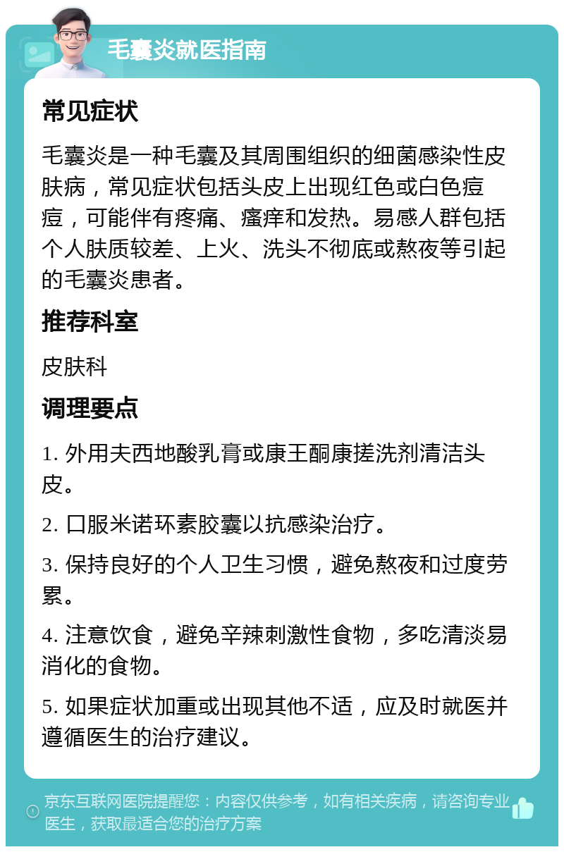 毛囊炎就医指南 常见症状 毛囊炎是一种毛囊及其周围组织的细菌感染性皮肤病，常见症状包括头皮上出现红色或白色痘痘，可能伴有疼痛、瘙痒和发热。易感人群包括个人肤质较差、上火、洗头不彻底或熬夜等引起的毛囊炎患者。 推荐科室 皮肤科 调理要点 1. 外用夫西地酸乳膏或康王酮康搓洗剂清洁头皮。 2. 口服米诺环素胶囊以抗感染治疗。 3. 保持良好的个人卫生习惯，避免熬夜和过度劳累。 4. 注意饮食，避免辛辣刺激性食物，多吃清淡易消化的食物。 5. 如果症状加重或出现其他不适，应及时就医并遵循医生的治疗建议。