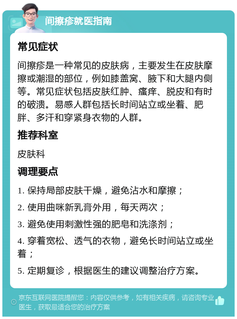 间擦疹就医指南 常见症状 间擦疹是一种常见的皮肤病，主要发生在皮肤摩擦或潮湿的部位，例如膝盖窝、腋下和大腿内侧等。常见症状包括皮肤红肿、瘙痒、脱皮和有时的破溃。易感人群包括长时间站立或坐着、肥胖、多汗和穿紧身衣物的人群。 推荐科室 皮肤科 调理要点 1. 保持局部皮肤干燥，避免沾水和摩擦； 2. 使用曲咪新乳膏外用，每天两次； 3. 避免使用刺激性强的肥皂和洗涤剂； 4. 穿着宽松、透气的衣物，避免长时间站立或坐着； 5. 定期复诊，根据医生的建议调整治疗方案。