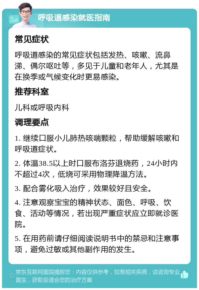 呼吸道感染就医指南 常见症状 呼吸道感染的常见症状包括发热、咳嗽、流鼻涕、偶尔呕吐等，多见于儿童和老年人，尤其是在换季或气候变化时更易感染。 推荐科室 儿科或呼吸内科 调理要点 1. 继续口服小儿肺热咳喘颗粒，帮助缓解咳嗽和呼吸道症状。 2. 体温38.5以上时口服布洛芬退烧药，24小时内不超过4次，低烧可采用物理降温方法。 3. 配合雾化吸入治疗，效果较好且安全。 4. 注意观察宝宝的精神状态、面色、呼吸、饮食、活动等情况，若出现严重症状应立即就诊医院。 5. 在用药前请仔细阅读说明书中的禁忌和注意事项，避免过敏或其他副作用的发生。