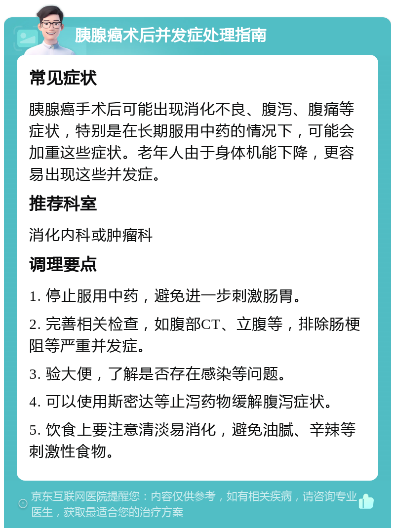 胰腺癌术后并发症处理指南 常见症状 胰腺癌手术后可能出现消化不良、腹泻、腹痛等症状，特别是在长期服用中药的情况下，可能会加重这些症状。老年人由于身体机能下降，更容易出现这些并发症。 推荐科室 消化内科或肿瘤科 调理要点 1. 停止服用中药，避免进一步刺激肠胃。 2. 完善相关检查，如腹部CT、立腹等，排除肠梗阻等严重并发症。 3. 验大便，了解是否存在感染等问题。 4. 可以使用斯密达等止泻药物缓解腹泻症状。 5. 饮食上要注意清淡易消化，避免油腻、辛辣等刺激性食物。