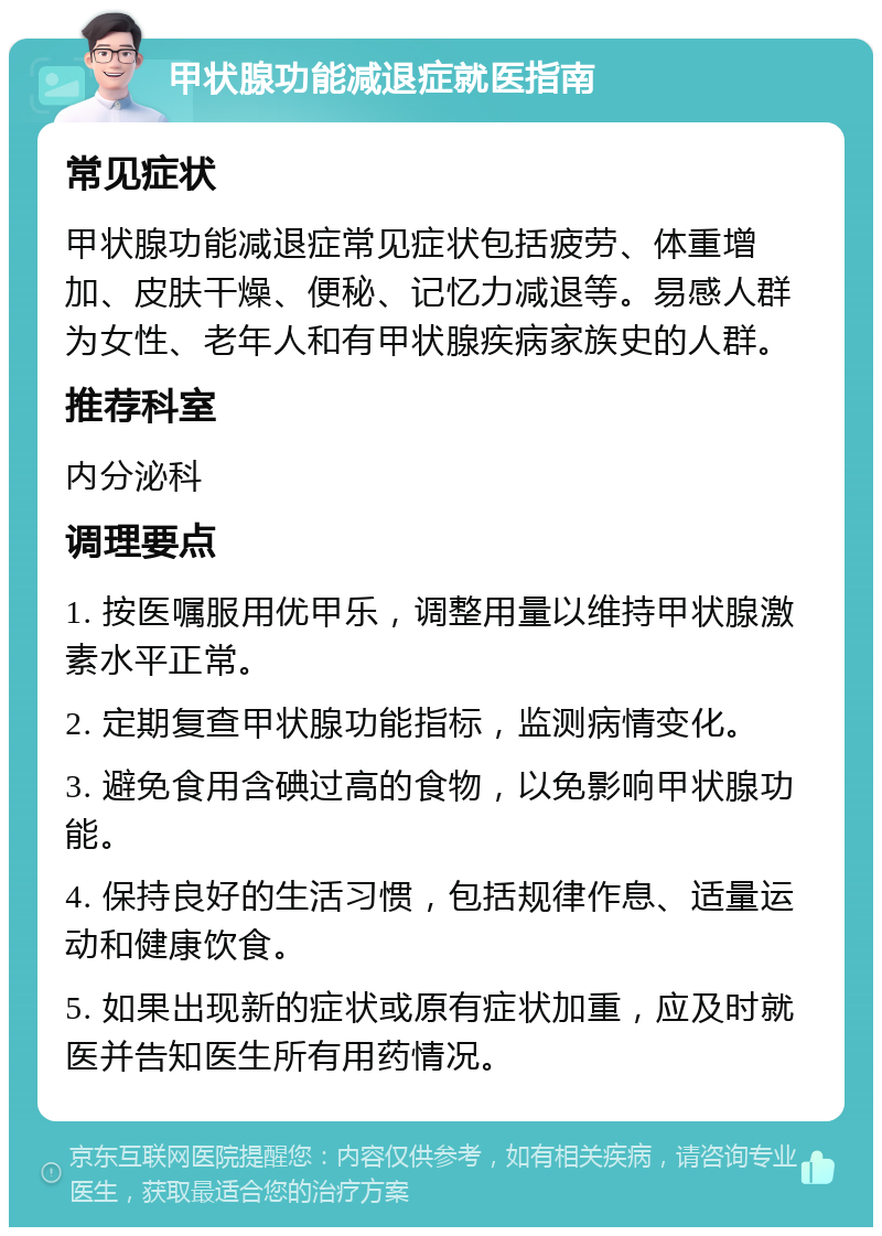 甲状腺功能减退症就医指南 常见症状 甲状腺功能减退症常见症状包括疲劳、体重增加、皮肤干燥、便秘、记忆力减退等。易感人群为女性、老年人和有甲状腺疾病家族史的人群。 推荐科室 内分泌科 调理要点 1. 按医嘱服用优甲乐，调整用量以维持甲状腺激素水平正常。 2. 定期复查甲状腺功能指标，监测病情变化。 3. 避免食用含碘过高的食物，以免影响甲状腺功能。 4. 保持良好的生活习惯，包括规律作息、适量运动和健康饮食。 5. 如果出现新的症状或原有症状加重，应及时就医并告知医生所有用药情况。