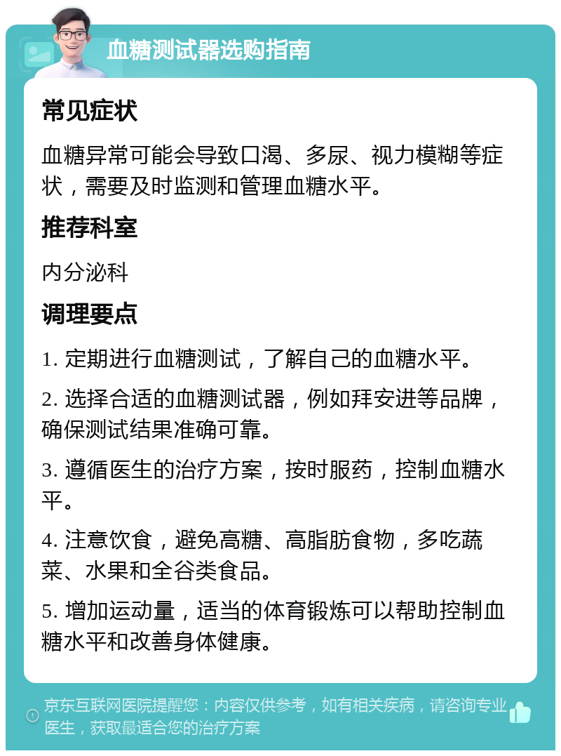 血糖测试器选购指南 常见症状 血糖异常可能会导致口渴、多尿、视力模糊等症状，需要及时监测和管理血糖水平。 推荐科室 内分泌科 调理要点 1. 定期进行血糖测试，了解自己的血糖水平。 2. 选择合适的血糖测试器，例如拜安进等品牌，确保测试结果准确可靠。 3. 遵循医生的治疗方案，按时服药，控制血糖水平。 4. 注意饮食，避免高糖、高脂肪食物，多吃蔬菜、水果和全谷类食品。 5. 增加运动量，适当的体育锻炼可以帮助控制血糖水平和改善身体健康。