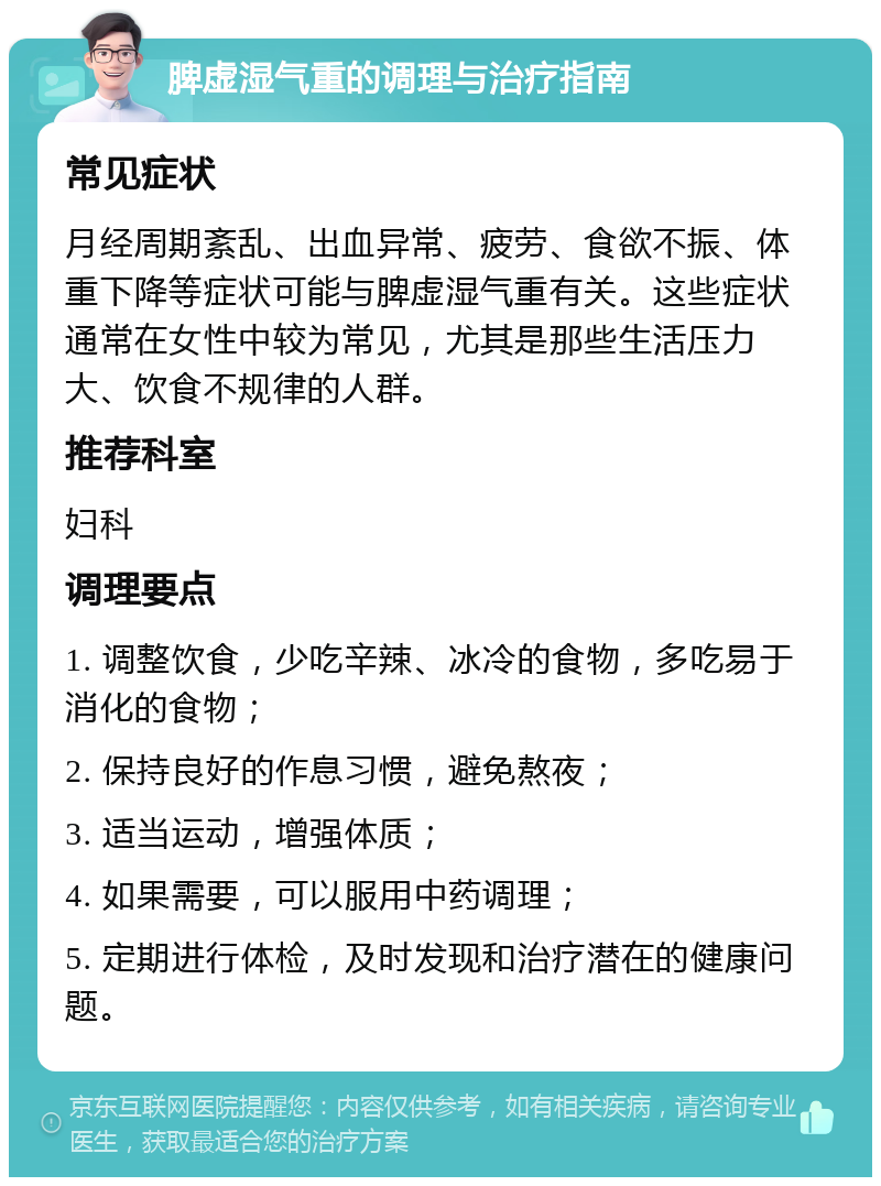 脾虚湿气重的调理与治疗指南 常见症状 月经周期紊乱、出血异常、疲劳、食欲不振、体重下降等症状可能与脾虚湿气重有关。这些症状通常在女性中较为常见，尤其是那些生活压力大、饮食不规律的人群。 推荐科室 妇科 调理要点 1. 调整饮食，少吃辛辣、冰冷的食物，多吃易于消化的食物； 2. 保持良好的作息习惯，避免熬夜； 3. 适当运动，增强体质； 4. 如果需要，可以服用中药调理； 5. 定期进行体检，及时发现和治疗潜在的健康问题。