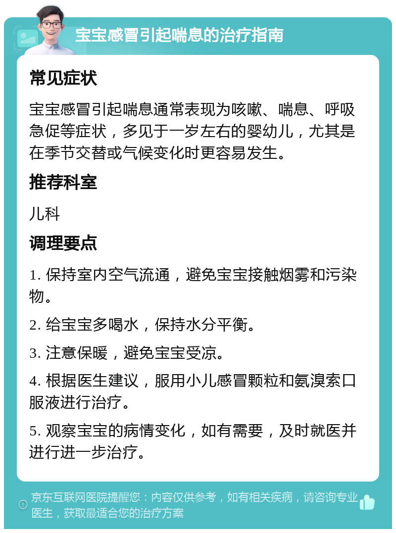 宝宝感冒引起喘息的治疗指南 常见症状 宝宝感冒引起喘息通常表现为咳嗽、喘息、呼吸急促等症状，多见于一岁左右的婴幼儿，尤其是在季节交替或气候变化时更容易发生。 推荐科室 儿科 调理要点 1. 保持室内空气流通，避免宝宝接触烟雾和污染物。 2. 给宝宝多喝水，保持水分平衡。 3. 注意保暖，避免宝宝受凉。 4. 根据医生建议，服用小儿感冒颗粒和氨溴索口服液进行治疗。 5. 观察宝宝的病情变化，如有需要，及时就医并进行进一步治疗。