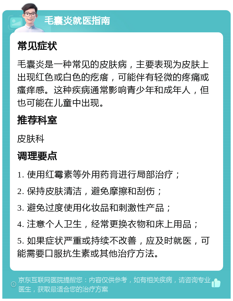 毛囊炎就医指南 常见症状 毛囊炎是一种常见的皮肤病，主要表现为皮肤上出现红色或白色的疙瘩，可能伴有轻微的疼痛或瘙痒感。这种疾病通常影响青少年和成年人，但也可能在儿童中出现。 推荐科室 皮肤科 调理要点 1. 使用红霉素等外用药膏进行局部治疗； 2. 保持皮肤清洁，避免摩擦和刮伤； 3. 避免过度使用化妆品和刺激性产品； 4. 注意个人卫生，经常更换衣物和床上用品； 5. 如果症状严重或持续不改善，应及时就医，可能需要口服抗生素或其他治疗方法。