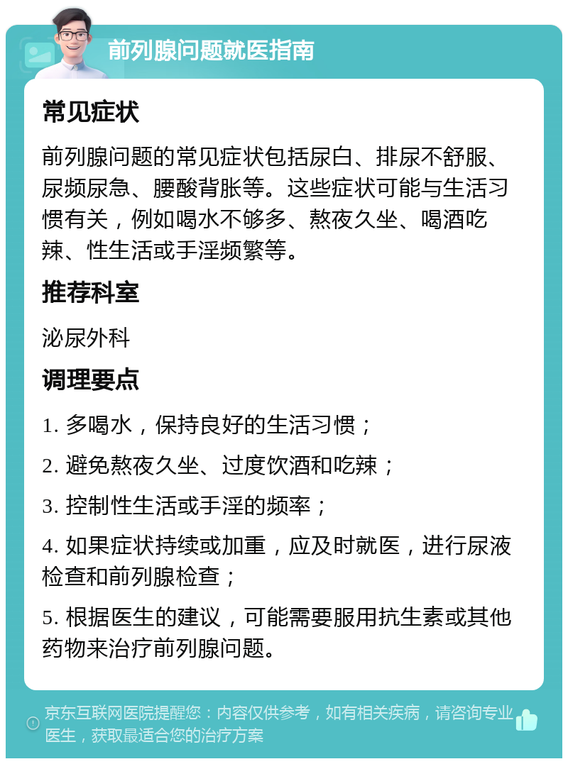 前列腺问题就医指南 常见症状 前列腺问题的常见症状包括尿白、排尿不舒服、尿频尿急、腰酸背胀等。这些症状可能与生活习惯有关，例如喝水不够多、熬夜久坐、喝酒吃辣、性生活或手淫频繁等。 推荐科室 泌尿外科 调理要点 1. 多喝水，保持良好的生活习惯； 2. 避免熬夜久坐、过度饮酒和吃辣； 3. 控制性生活或手淫的频率； 4. 如果症状持续或加重，应及时就医，进行尿液检查和前列腺检查； 5. 根据医生的建议，可能需要服用抗生素或其他药物来治疗前列腺问题。